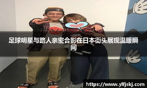 足球明星与路人亲密合影在日本街头展现温暖瞬间